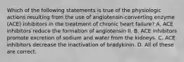 Which of the following statements is true of the physiologic actions resulting from the use of angiotensin-converting enzyme (ACE) inhibitors in the treatment of chronic heart failure? A. ACE inhibitors reduce the formation of angiotensin II. B. ACE inhibitors promote excretion of sodium and water from the kidneys. C. ACE inhibitors decrease the inactivation of bradykinin. D. All of these are correct.