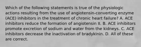 Which of the following statements is true of the physiologic actions resulting from the use of angiotensin-converting enzyme (ACE) inhibitors in the treatment of chronic heart failure? A. ACE inhibitors reduce the formation of angiotensin II. B. ACE inhibitors promote excretion of sodium and water from the kidneys. C. ACE inhibitors decrease the inactivation of bradykinin. D. All of these are correct.