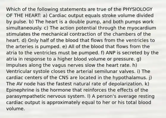 Which of the following statements are true of the PHYSIOLOGY OF THE HEART: a) Cardiac output equals stroke volume divided by pulse. b) The heart is a double pump, and both pumps work simultaneously. c) The action potential through the myocardium stimulates the mechanical contraction of the chambers of the heart. d) Only half of the blood that flows from the ventricles to the arteries is pumped. e) All of the blood that flows from the atria to the ventricles must be pumped. f) ANP is secreted by the atria in response to a higher blood volume or pressure. g) Impulses along the vagus nerves slow the heart rate. h) Ventricular systole closes the arterial semilunar valves. i) The cardiac centers of the CNS are located in the hypothalamus. j) The AV node has the fastest natural rate of depolarization. k) Epinephrine is the hormone that reinforces the effects of the parasympathetic nervous system. l) A person's average resting cardiac output is approximately equal to her or his total blood volume.