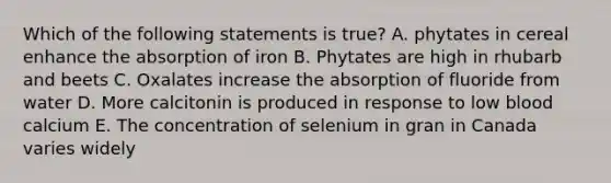 Which of the following statements is true? A. phytates in cereal enhance the absorption of iron B. Phytates are high in rhubarb and beets C. Oxalates increase the absorption of fluoride from water D. More calcitonin is produced in response to low blood calcium E. The concentration of selenium in gran in Canada varies widely