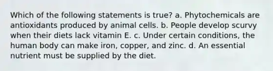 Which of the following statements is true? a. Phytochemicals are antioxidants produced by animal cells. b. People develop scurvy when their diets lack vitamin E. c. Under certain conditions, the human body can make iron, copper, and zinc. d. An essential nutrient must be supplied by the diet.