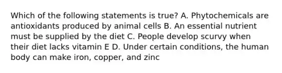 Which of the following statements is true? A. Phytochemicals are antioxidants produced by animal cells B. An essential nutrient must be supplied by the diet C. People develop scurvy when their diet lacks vitamin E D. Under certain conditions, the human body can make iron, copper, and zinc