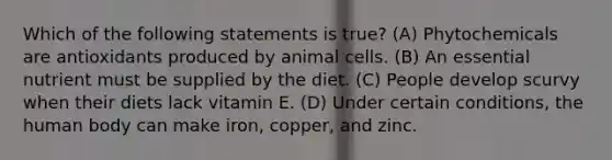 Which of the following statements is true? (A) Phytochemicals are antioxidants produced by animal cells. (B) An essential nutrient must be supplied by the diet. (C) People develop scurvy when their diets lack vitamin E. (D) Under certain conditions, the human body can make iron, copper, and zinc.