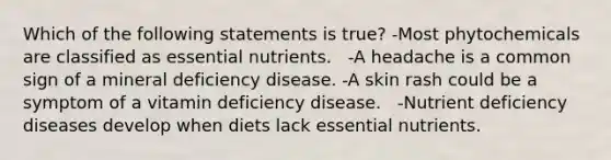 Which of the following statements is true? -Most phytochemicals are classified as essential nutrients.   -A headache is a common sign of a mineral deficiency disease. -A skin rash could be a symptom of a vitamin deficiency disease.   -Nutrient deficiency diseases develop when diets lack essential nutrients.