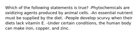 Which of the following statements is true? -Phytochemicals are oxidizing agents produced by animal cells. -An essential nutrient must be supplied by the diet. -People develop scurvy when their diets lack vitamin E. -Under certain conditions, the human body can make iron, copper, and zinc.