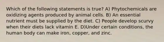 Which of the following statements is true? A) Phytochemicals are oxidizing agents produced by animal cells. B) An essential nutrient must be supplied by the diet. C) People develop scurvy when their diets lack vitamin E. D)Under certain conditions, the human body can make iron, copper, and zinc.