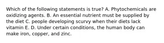 Which of the following statements is true? A. Phytochemicals are oxidizing agents. B. An essential nutrient must be supplied by the diet C. people developing scurvy when their diets lack vitamin E. D. Under certain conditions, the human body can make iron, copper, and zinc.