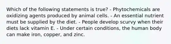 Which of the following statements is true? - Phytochemicals are oxidizing agents produced by animal cells. - An essential nutrient must be supplied by the diet. - People develop scurvy when their diets lack vitamin E. - Under certain conditions, the human body can make iron, copper, and zinc.