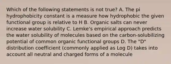 Which of the following statements is not true? A. The pi hydrophobicity constant is a measure how hydrophobic the given functional group is relative to H B. Organic salts can never increase water solubility C. Lemke's empirical approach predicts the water solubility of molecules based on the carbon-solubilizing potential of common organic functional groups D. The "D" distribution coefficient (commonly applied as Log D) takes into account all neutral and charged forms of a molecule