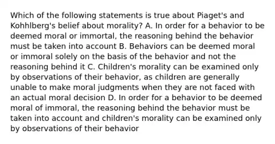 Which of the following statements is true about Piaget's and Kohhlberg's belief about morality? A. In order for a behavior to be deemed moral or immortal, the reasoning behind the behavior must be taken into account B. Behaviors can be deemed moral or immoral solely on the basis of the behavior and not the reasoning behind it C. Children's morality can be examined only by observations of their behavior, as children are generally unable to make moral judgments when they are not faced with an actual moral decision D. In order for a behavior to be deemed moral of immoral, the reasoning behind the behavior must be taken into account and children's morality can be examined only by observations of their behavior