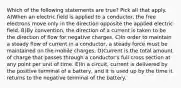 Which of the following statements are true? Pick all that apply. A)When an electric field is applied to a conductor, the free electrons move only in the direction opposite the applied electric field. B)By convention, the direction of a current is taken to be the direction of flow for negative charges. C)In order to maintain a steady flow of current in a conductor, a steady force must be maintained on the mobile charges. D)Current is the total amount of charge that passes through a conductor's full cross section at any point per unit of time. E)In a circuit, current is delivered by the positive terminal of a battery, and it is used up by the time it returns to the negative terminal of the battery.