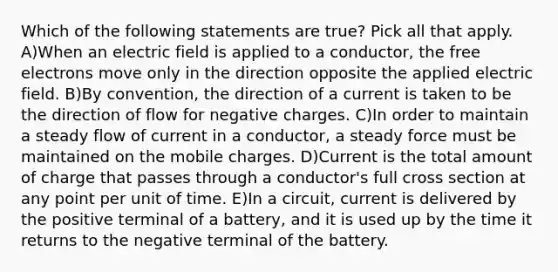 Which of the following statements are true? Pick all that apply. A)When an electric field is applied to a conductor, the free electrons move only in the direction opposite the applied electric field. B)By convention, the direction of a current is taken to be the direction of flow for negative charges. C)In order to maintain a steady flow of current in a conductor, a steady force must be maintained on the mobile charges. D)Current is the total amount of charge that passes through a conductor's full cross section at any point per unit of time. E)In a circuit, current is delivered by the positive terminal of a battery, and it is used up by the time it returns to the negative terminal of the battery.