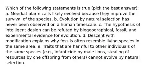 Which of the following statements is true (pick the best answer): a. Meerkat alarm calls likely evolved because they improve the survival of the species. b. Evolution by natural selection has never been observed on a human timescale. c. The hypothesis of intelligent design can be refuted by biogeographical, fossil, and experimental evidence for evolution. d. Descent with modification explains why fossils often resemble living species in the same area. e. Traits that are harmful to other individuals of the same species (e.g., infanticide by male lions, stealing of resources by one offspring from others) cannot evolve by natural selection.