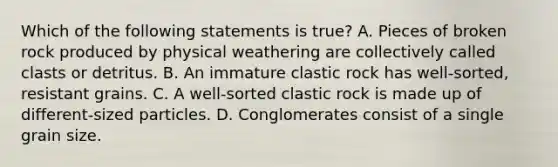 Which of the following statements is true? A. Pieces of broken rock produced by physical weathering are collectively called clasts or detritus. B. An immature clastic rock has well-sorted, resistant grains. C. A well-sorted clastic rock is made up of different-sized particles. D. Conglomerates consist of a single grain size.