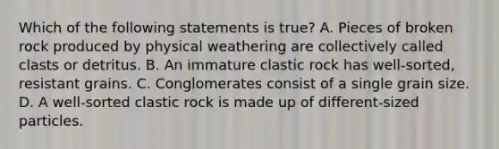 Which of the following statements is true? A. Pieces of broken rock produced by physical weathering are collectively called clasts or detritus. B. An immature clastic rock has well-sorted, resistant grains. C. Conglomerates consist of a single grain size. D. A well-sorted clastic rock is made up of different-sized particles.