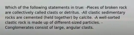 Which of the following statements in true: -Pieces of broken rock are collectively called clasts or detritus. -All <a href='https://www.questionai.com/knowledge/k3KDGUjwmO-clastic-sedimentary-rocks' class='anchor-knowledge'>clastic sedimentary rocks</a> are cemented (held together) by calcite. -A well-sorted clastic rock is made up of different-sized particles. -Conglomerates consist of large, angular clasts.