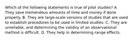 Which of the following statements is true of pilot studies? A. They save tremendous amounts of time and money if done properly. B. They are large-scale versions of studies that are used to establish procedures to be used in limited studies. C. They are unreliable, and determining the validity of an observational method is difficult. D. They help in determining range effects.