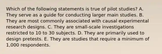 Which of the following statements is true of pilot studies? A. They serve as a guide for conducting larger main studies. B. They are most commonly associated with causal experimental research designs. C. They are small-scale investigations restricted to 10 to 30 subjects. D. They are primarily used to design pretests. E. They are studies that require a minimum of 1,000 respondents.