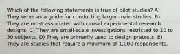 Which of the following statements is true of pilot studies? A) They serve as a guide for conducting larger main studies. B) They are most associated with causal experimental research designs. C) They are small-scale investigations restricted to 10 to 30 subjects. D) They are primarily used to design pretests. E) They are studies that require a minimum of 1,000 respondents.