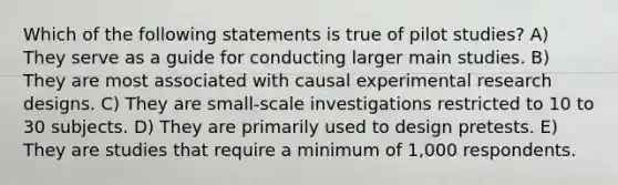 Which of the following statements is true of pilot studies? A) They serve as a guide for conducting larger main studies. B) They are most associated with causal experimental research designs. C) They are small-scale investigations restricted to 10 to 30 subjects. D) They are primarily used to design pretests. E) They are studies that require a minimum of 1,000 respondents.