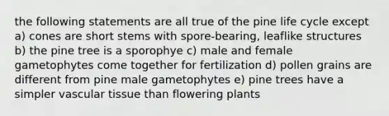 the following statements are all true of the pine life cycle except a) cones are short stems with spore-bearing, leaflike structures b) the pine tree is a sporophye c) male and female gametophytes come together for fertilization d) pollen grains are different from pine male gametophytes e) pine trees have a simpler <a href='https://www.questionai.com/knowledge/k1HVFq17mo-vascular-tissue' class='anchor-knowledge'>vascular tissue</a> than flowering plants