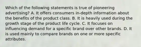 Which of the following statements is true of pioneering advertising? A. ​It offers consumers in-depth information about the benefits of the product class. B. It is heavily used during the growth stage of the product life cycle. C. It focuses on influencing demand for a specific brand over other brands. D. ​It is used mainly to compare brands on one or more specific attributes.