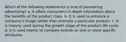 Which of the following statements is true of pioneering advertising? a. It offers consumers in-depth information about the benefits of the product class. b. It is used to enhance a company's image rather than promote a particular product. c. It is heavily used during the growth stage of the product life cycle. d. It is used mainly to compare brands on one or more specific attributes.