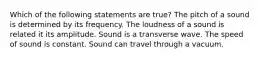 Which of the following statements are true? The pitch of a sound is determined by its frequency. The loudness of a sound is related it its amplitude. Sound is a transverse wave. The speed of sound is constant. Sound can travel through a vacuum.