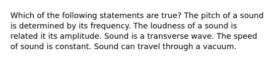 Which of the following statements are true? The pitch of a sound is determined by its frequency. The loudness of a sound is related it its amplitude. Sound is a transverse wave. The speed of sound is constant. Sound can travel through a vacuum.