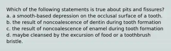 Which of the following statements is true about pits and fissures? a. a smooth-based depression on the occlusal surface of a tooth. b. the result of noncoalescence of dentin during tooth formation c. the result of noncoalescence of enamel during tooth formation d. maybe cleansed by the excursion of food or a toothbrush bristle.