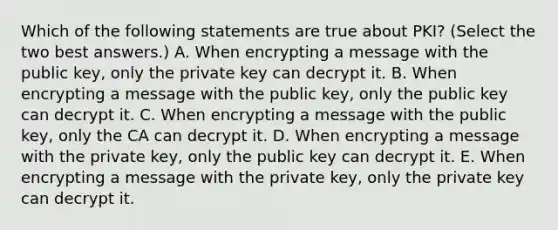 Which of the following statements are true about PKI? (Select the two best answers.) A. When encrypting a message with the public key, only the private key can decrypt it. B. When encrypting a message with the public key, only the public key can decrypt it. C. When encrypting a message with the public key, only the CA can decrypt it. D. When encrypting a message with the private key, only the public key can decrypt it. E. When encrypting a message with the private key, only the private key can decrypt it.