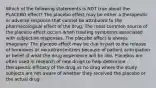 Which of the following statements is NOT true about the PLACEBO effect? The placebo effect may be either a therapeutic or adverse response that cannot be attributed to the pharmacological effect of the drug. The most common source of the placebo effect occurs when treating symptoms associated with subjective responses. The placebo effect is always imaginary. The placebo effect may be due in part to the release of hormones or neurotransmitters because of patient anticipation or belief of what the drug experience will be like. Placebos are often used in research of new drugs to help determine therapeutic efficacy of the drug vs no drug where the study subjects are not aware of whether they received the placebo or the actual drug.