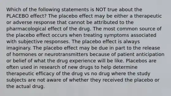 Which of the following statements is NOT true about the PLACEBO effect? The placebo effect may be either a therapeutic or adverse response that cannot be attributed to the pharmacological effect of the drug. The most common source of the placebo effect occurs when treating symptoms associated with subjective responses. The placebo effect is always imaginary. The placebo effect may be due in part to the release of hormones or neurotransmitters because of patient anticipation or belief of what the drug experience will be like. Placebos are often used in research of new drugs to help determine therapeutic efficacy of the drug vs no drug where the study subjects are not aware of whether they received the placebo or the actual drug.