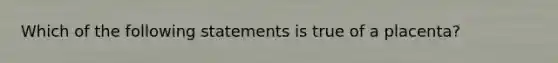 Which of the following statements is true of a placenta?