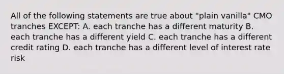 All of the following statements are true about "plain vanilla" CMO tranches EXCEPT: A. each tranche has a different maturity B. each tranche has a different yield C. each tranche has a different credit rating D. each tranche has a different level of interest rate risk