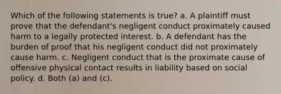 Which of the following statements is true? a. A plaintiff must prove that the defendant's negligent conduct proximately caused harm to a legally protected interest. b. A defendant has the burden of proof that his negligent conduct did not proximately cause harm. c. Negligent conduct that is the proximate cause of offensive physical contact results in liability based on social policy. d. Both (a) and (c).