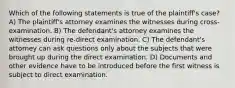 Which of the following statements is true of the plaintiff's case? A) The plaintiff's attorney examines the witnesses during cross-examination. B) The defendant's attorney examines the witnesses during re-direct examination. C) The defendant's attorney can ask questions only about the subjects that were brought up during the direct examination. D) Documents and other evidence have to be introduced before the first witness is subject to direct examination.