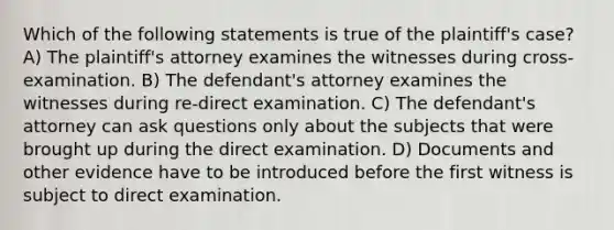 Which of the following statements is true of the plaintiff's case? A) The plaintiff's attorney examines the witnesses during cross-examination. B) The defendant's attorney examines the witnesses during re-direct examination. C) The defendant's attorney can ask questions only about the subjects that were brought up during the direct examination. D) Documents and other evidence have to be introduced before the first witness is subject to direct examination.