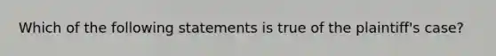 Which of the following statements is true of the plaintiff's case?