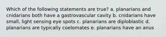 Which of the following statements are true? a. planarians and cnidarians both have a gastrovascular cavity b. cnidarians have small, light sensing eye spots c. planarians are diploblastic d. planarians are typically coelomates e. planarians have an anus