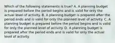 Which of the following statements is true? A. A planning budget is prepared before the period begins and is valid for only the actual level of activity. B. A planning budget is prepared after the period ends and is valid for only the planned level of activity. C. A planning budget is prepared before the period begins and is valid for only the planned level of activity. D. A planning budget is prepared after the period ends and is valid for only the actual level of activity.