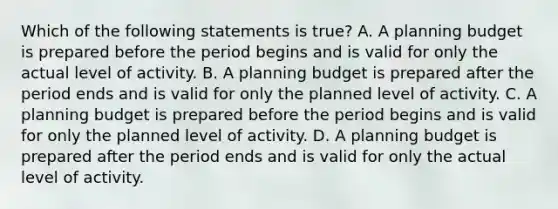 Which of the following statements is true? A. A planning budget is prepared before the period begins and is valid for only the actual level of activity. B. A planning budget is prepared after the period ends and is valid for only the planned level of activity. C. A planning budget is prepared before the period begins and is valid for only the planned level of activity. D. A planning budget is prepared after the period ends and is valid for only the actual level of activity.