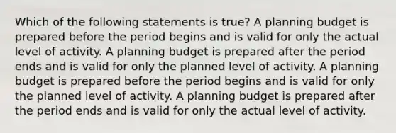 Which of the following statements is true? A planning budget is prepared before the period begins and is valid for only the actual level of activity. A planning budget is prepared after the period ends and is valid for only the planned level of activity. A planning budget is prepared before the period begins and is valid for only the planned level of activity. A planning budget is prepared after the period ends and is valid for only the actual level of activity.