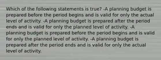 Which of the following statements is true? -A planning budget is prepared before the period begins and is valid for only the actual level of activity. -A planning budget is prepared after the period ends and is valid for only the planned level of activity. -A planning budget is prepared before the period begins and is valid for only the planned level of activity. -A planning budget is prepared after the period ends and is valid for only the actual level of activity.