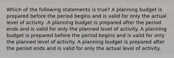 Which of the following statements is true? A planning budget is prepared before the period begins and is valid for only the actual level of activity .A planning budget is prepared after the period ends and is valid for only the planned level of activity. A planning budget is prepared before the period begins and is valid for only the planned level of activity. A planning budget is prepared after the period ends and is valid for only the actual level of activity.