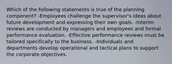 Which of the following statements is true of the planning component? -Employees challenge the supervisor's ideas about future development and expressing their own goals. -Interim reviews are conducted by managers and employees and formal performance evaluation. -Effective performance reviews must be tailored specifically to the business. -Individuals and departments develop operational and tactical plans to support the corporate objectives.