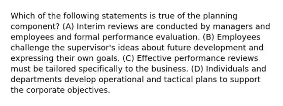 Which of the following statements is true of the planning component?​ (A) ​Interim reviews are conducted by managers and employees and formal performance evaluation. (B) ​Employees challenge the supervisor's ideas about future development and expressing their own goals. (C) ​Effective performance reviews must be tailored specifically to the business. (D) ​Individuals and departments develop operational and tactical plans to support the corporate objectives.