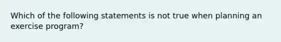 Which of the following statements is not true when planning an exercise program?