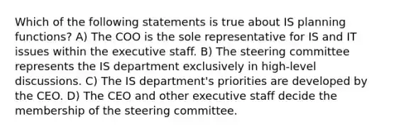 Which of the following statements is true about IS planning functions? A) The COO is the sole representative for IS and IT issues within the executive staff. B) The steering committee represents the IS department exclusively in high-level discussions. C) The IS department's priorities are developed by the CEO. D) The CEO and other executive staff decide the membership of the steering committee.