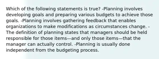 Which of the following statements is true? -Planning involves developing goals and preparing various budgets to achieve those goals. -Planning involves gathering feedback that enables organizations to make modifications as circumstances change. -The definition of planning states that managers should be held responsible for those items—and only those items—that the manager can actually control. -Planning is usually done independent from the budgeting process.